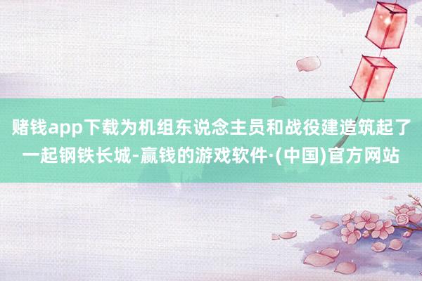 赌钱app下载为机组东说念主员和战役建造筑起了一起钢铁长城-赢钱的游戏软件·(中国)官方网站