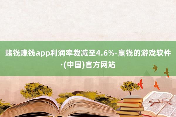 赌钱赚钱app利润率裁减至4.6%-赢钱的游戏软件·(中国)官方网站