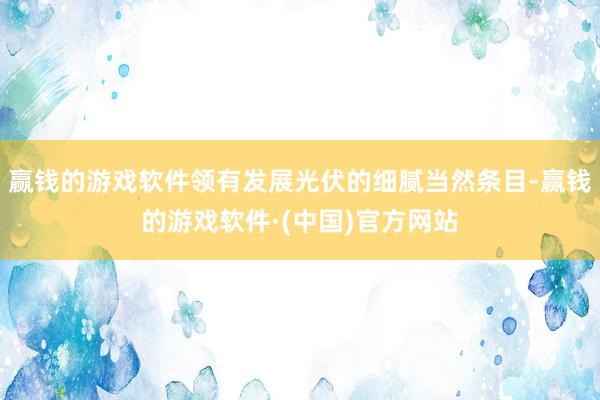 赢钱的游戏软件领有发展光伏的细腻当然条目-赢钱的游戏软件·(中国)官方网站