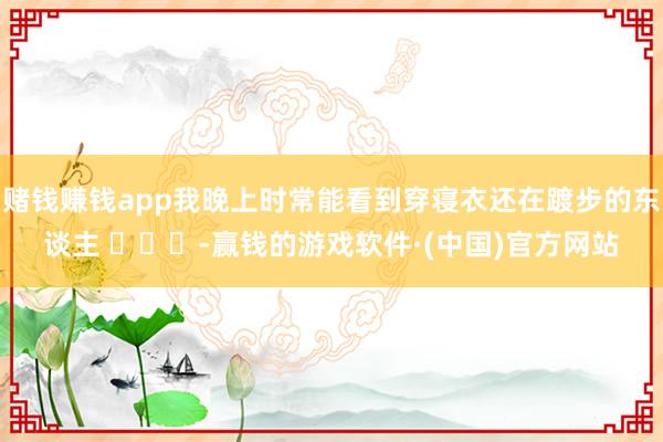 赌钱赚钱app我晚上时常能看到穿寝衣还在踱步的东谈主 ​​​-赢钱的游戏软件·(中国)官方网站