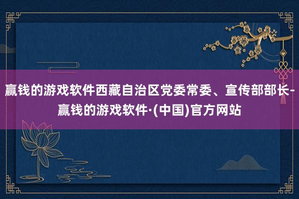 赢钱的游戏软件西藏自治区党委常委、宣传部部长-赢钱的游戏软件·(中国)官方网站