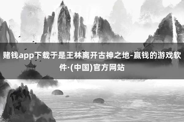 赌钱app下载于是王林离开古神之地-赢钱的游戏软件·(中国)官方网站