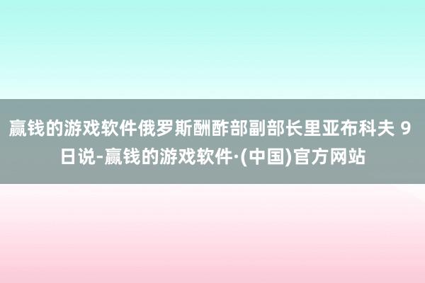 赢钱的游戏软件俄罗斯酬酢部副部长里亚布科夫 9 日说-赢钱的游戏软件·(中国)官方网站