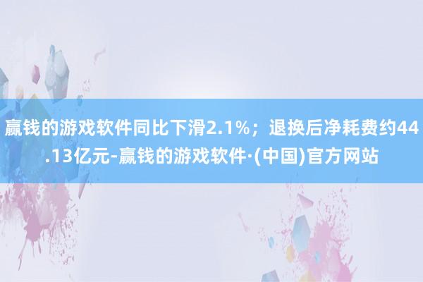 赢钱的游戏软件同比下滑2.1%；退换后净耗费约44.13亿元-赢钱的游戏软件·(中国)官方网站