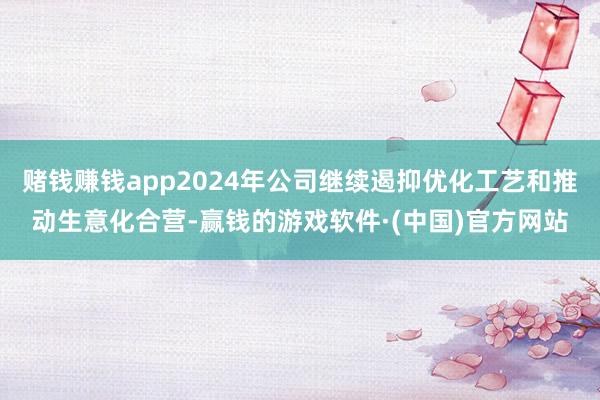 赌钱赚钱app2024年公司继续遏抑优化工艺和推动生意化合营-赢钱的游戏软件·(中国)官方网站