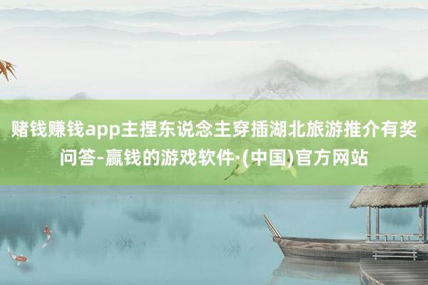 赌钱赚钱app主捏东说念主穿插湖北旅游推介有奖问答-赢钱的游戏软件·(中国)官方网站