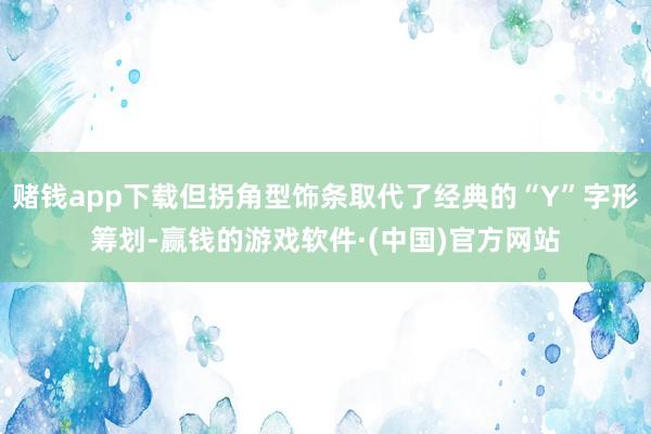 赌钱app下载但拐角型饰条取代了经典的“Y”字形筹划-赢钱的游戏软件·(中国)官方网站