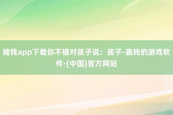 赌钱app下载你不错对孩子说：孩子-赢钱的游戏软件·(中国)官方网站