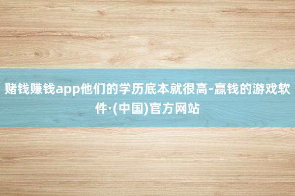 赌钱赚钱app他们的学历底本就很高-赢钱的游戏软件·(中国)官方网站