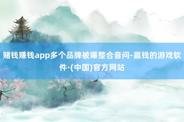 赌钱赚钱app多个品牌被曝整合音问-赢钱的游戏软件·(中国)官方网站