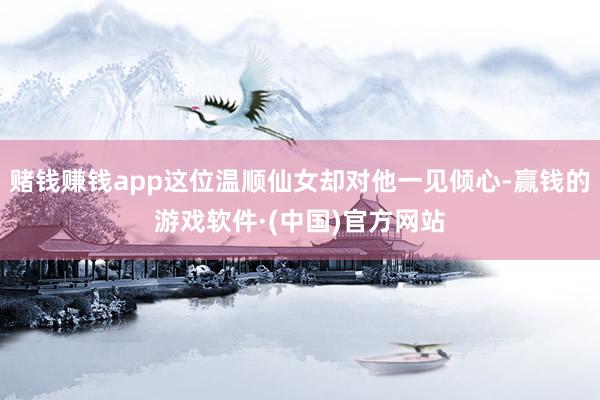 赌钱赚钱app这位温顺仙女却对他一见倾心-赢钱的游戏软件·(中国)官方网站