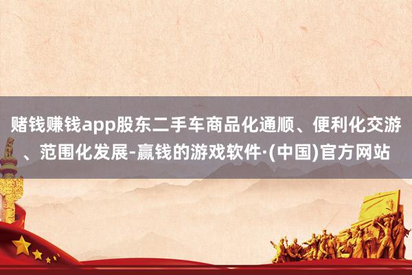 赌钱赚钱app股东二手车商品化通顺、便利化交游、范围化发展-赢钱的游戏软件·(中国)官方网站