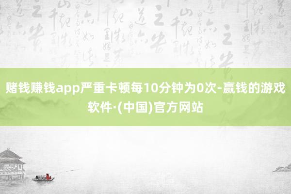 赌钱赚钱app严重卡顿每10分钟为0次-赢钱的游戏软件·(中国)官方网站