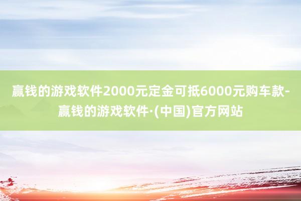 赢钱的游戏软件2000元定金可抵6000元购车款-赢钱的游戏软件·(中国)官方网站