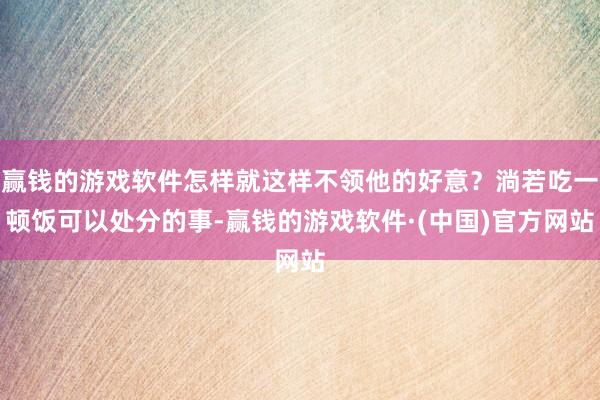 赢钱的游戏软件怎样就这样不领他的好意？淌若吃一顿饭可以处分的事-赢钱的游戏软件·(中国)官方网站