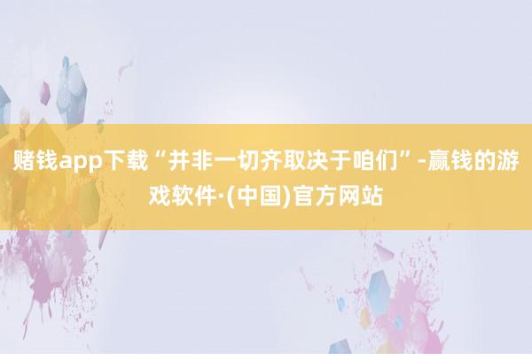 赌钱app下载“并非一切齐取决于咱们”-赢钱的游戏软件·(中国)官方网站