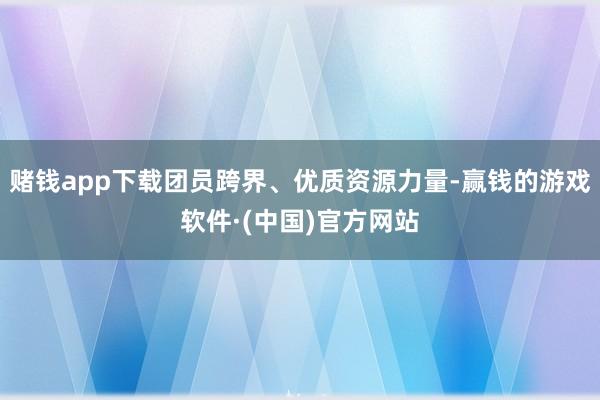 赌钱app下载团员跨界、优质资源力量-赢钱的游戏软件·(中国)官方网站