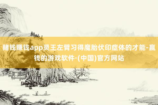 赌钱赚钱app灵王左臂习得魔胎伏印症体的才能-赢钱的游戏软件·(中国)官方网站