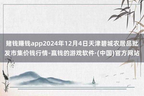 赌钱赚钱app2024年12月4日天津碧城农居品批发市集价钱行情-赢钱的游戏软件·(中国)官方网站