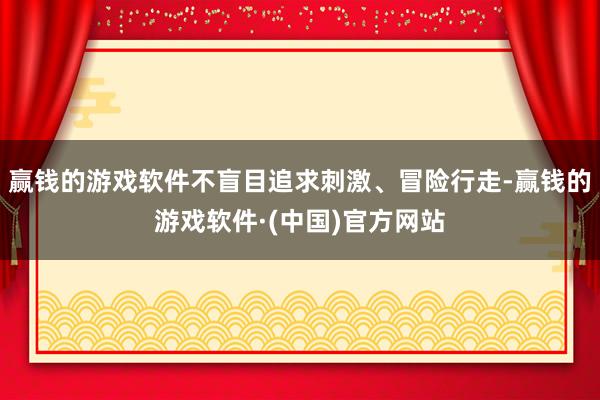 赢钱的游戏软件不盲目追求刺激、冒险行走-赢钱的游戏软件·(中国)官方网站