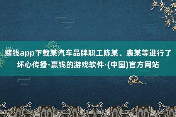 赌钱app下载某汽车品牌职工陈某、裴某等进行了坏心传播-赢钱的游戏软件·(中国)官方网站