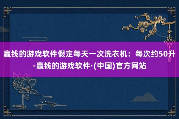 赢钱的游戏软件假定每天一次洗衣机：每次约50升-赢钱的游戏软件·(中国)官方网站