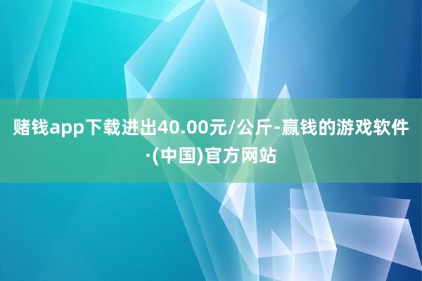 赌钱app下载进出40.00元/公斤-赢钱的游戏软件·(中国)官方网站