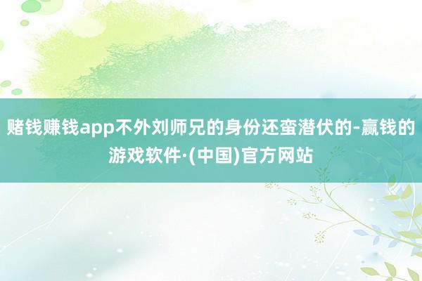 赌钱赚钱app不外刘师兄的身份还蛮潜伏的-赢钱的游戏软件·(中国)官方网站