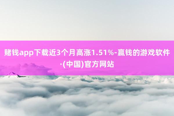 赌钱app下载近3个月高涨1.51%-赢钱的游戏软件·(中国)官方网站