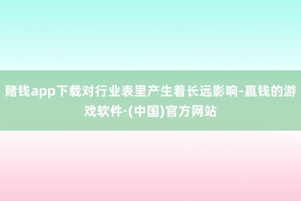 赌钱app下载对行业表里产生着长远影响-赢钱的游戏软件·(中国)官方网站