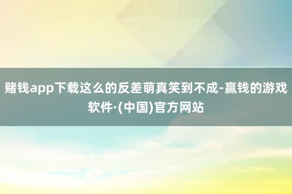 赌钱app下载这么的反差萌真笑到不成-赢钱的游戏软件·(中国)官方网站