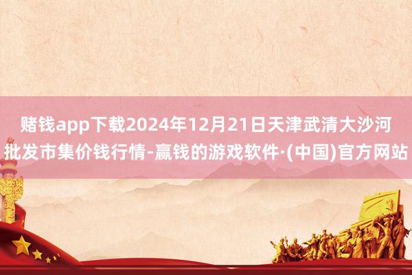 赌钱app下载2024年12月21日天津武清大沙河批发市集价钱行情-赢钱的游戏软件·(中国)官方网站