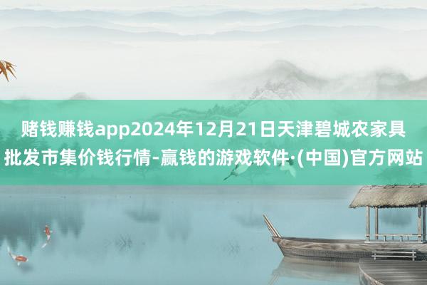 赌钱赚钱app2024年12月21日天津碧城农家具批发市集价钱行情-赢钱的游戏软件·(中国)官方网站