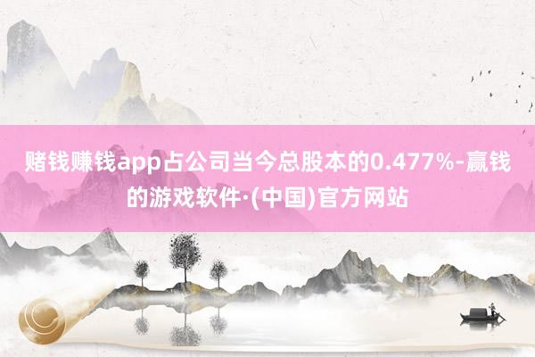 赌钱赚钱app占公司当今总股本的0.477%-赢钱的游戏软件·(中国)官方网站