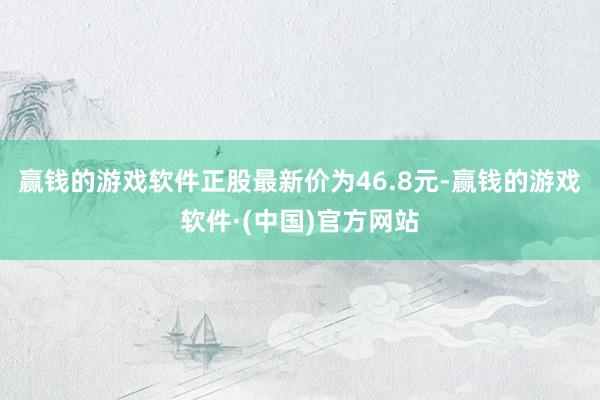 赢钱的游戏软件正股最新价为46.8元-赢钱的游戏软件·(中国)官方网站