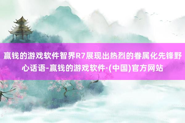 赢钱的游戏软件智界R7展现出热烈的眷属化先锋野心话语-赢钱的游戏软件·(中国)官方网站