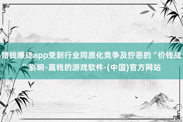 赌钱赚钱app受到行业同质化竞争及狞恶的“价钱战”影响-赢钱的游戏软件·(中国)官方网站