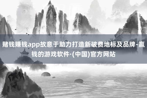 赌钱赚钱app故意于助力打造新破费地标及品牌-赢钱的游戏软件·(中国)官方网站