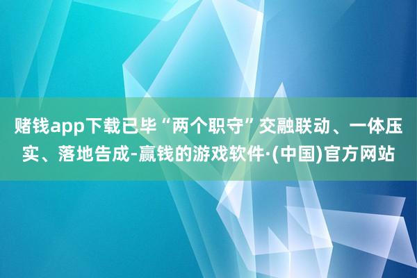 赌钱app下载已毕“两个职守”交融联动、一体压实、落地告成-赢钱的游戏软件·(中国)官方网站