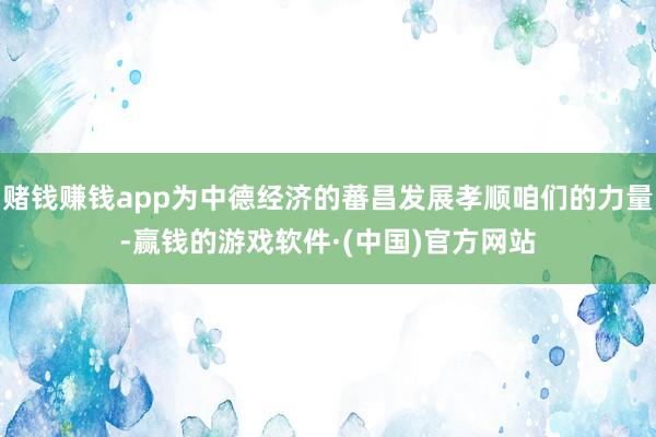 赌钱赚钱app为中德经济的蕃昌发展孝顺咱们的力量-赢钱的游戏软件·(中国)官方网站