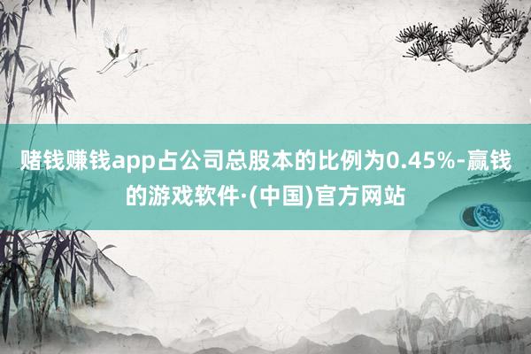 赌钱赚钱app占公司总股本的比例为0.45%-赢钱的游戏软件·(中国)官方网站