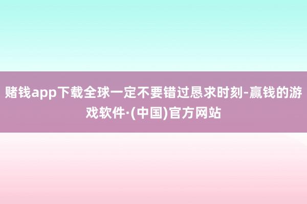 赌钱app下载全球一定不要错过恳求时刻-赢钱的游戏软件·(中国)官方网站