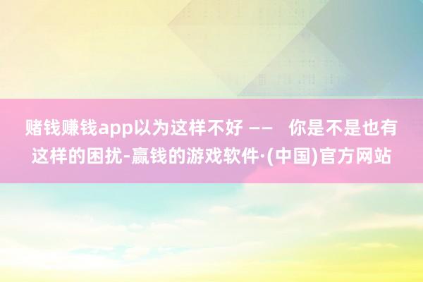 赌钱赚钱app以为这样不好 ——   你是不是也有这样的困扰-赢钱的游戏软件·(中国)官方网站