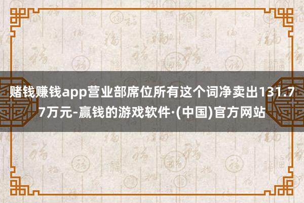 赌钱赚钱app营业部席位所有这个词净卖出131.77万元-赢钱的游戏软件·(中国)官方网站