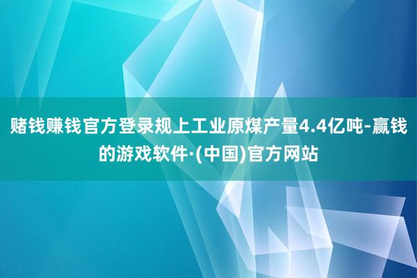 赌钱赚钱官方登录规上工业原煤产量4.4亿吨-赢钱的游戏软件·(中国)官方网站