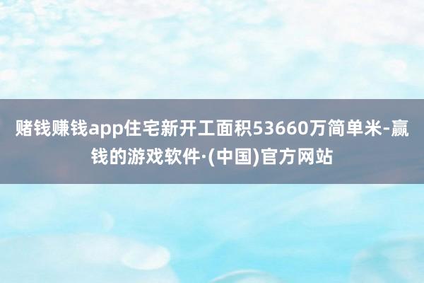 赌钱赚钱app住宅新开工面积53660万简单米-赢钱的游戏软件·(中国)官方网站