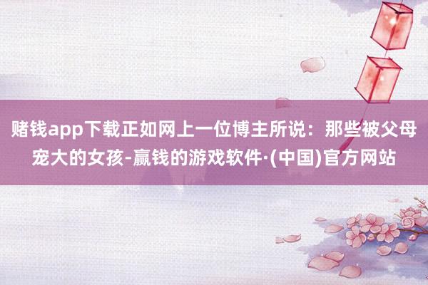 赌钱app下载正如网上一位博主所说：那些被父母宠大的女孩-赢钱的游戏软件·(中国)官方网站