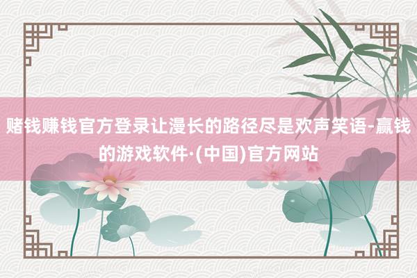 赌钱赚钱官方登录让漫长的路径尽是欢声笑语-赢钱的游戏软件·(中国)官方网站