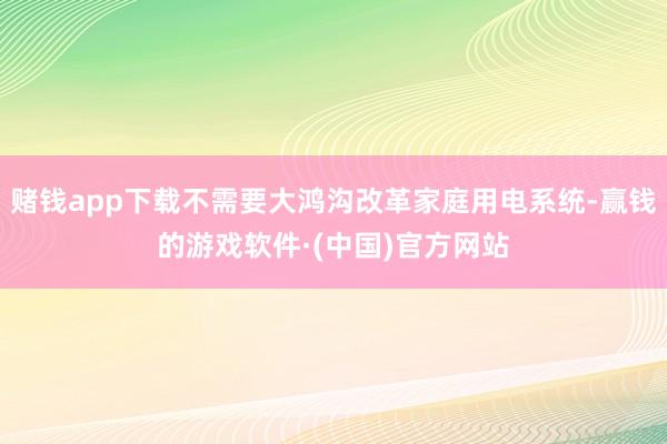 赌钱app下载不需要大鸿沟改革家庭用电系统-赢钱的游戏软件·(中国)官方网站