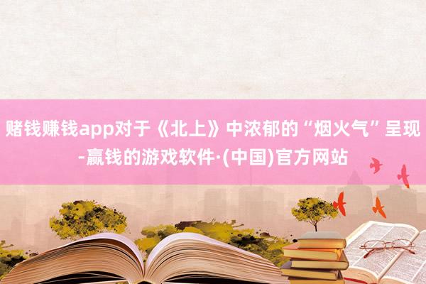 赌钱赚钱app对于《北上》中浓郁的“烟火气”呈现-赢钱的游戏软件·(中国)官方网站